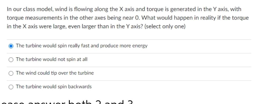 In our class model, wind is flowing along the X axis and torque is generated in the Y axis, with
torque measurements in the other axes being near 0. What would happen in reality if the torque
in the X axis were large, even larger than in the Y axis? (select only one)
The turbine would spin really fast and produce more energy
O The turbine would not spin at all
The wind could tip over the turbine
O The turbine would spin backwards
1or hoth 2 a nd 2
