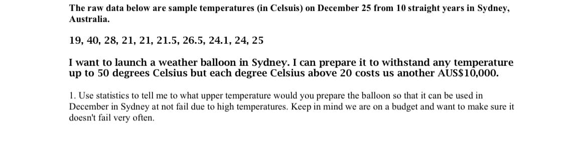 The raw data below are sample temperatures (in Celsuis) on December 25 from 10 straight years in Sydney,
Australia.
19, 40, 28, 21, 21, 21.5, 26.5, 24.1, 24, 25
I want to launch a weather balloon in Sydney. I can prepare it to withstand any temperature
up to 50 degrees Celsius but each degree Celsius above 20 costs us another AUS$10,000.
1. Use statistics to tell me to what upper temperature would you prepare the balloon so that it can be used in
December in Sydney at not fail due to high temperatures. Keep in mind we are on a budget and want to make sure it
doesn't fail very often.