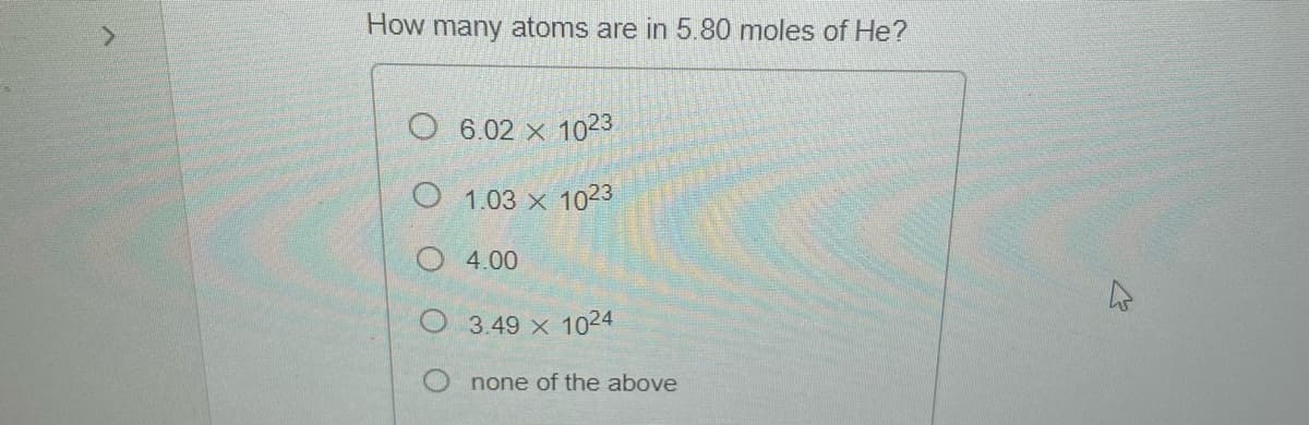 How many atoms are in 5.80 moles of He?
O 6.02 x 1023
O
1.03 x 1023
O
4.00
3.49 x 1024
none of the above