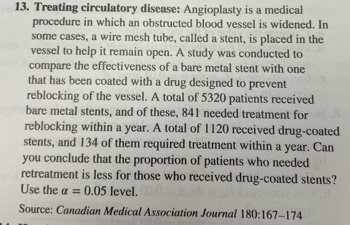 13. Treating circulatory disease: Angioplasty is a medical
procedure in which an obstructed blood vessel is widened. In
some cases, a wire mesh tube, called a stent, is placed in the
vessel to help it remain open. A study was conducted to
compare the effectiveness of a bare metal stent with one
that has been coated with a drug designed to prevent
reblocking of the vessel. A total of 5320 patients received
bare metal stents, and of these, 841 needed treatment for 3
reblocking within a year. A total of 1120 received drug-coated
stents, and 134 of them required treatment within a year. Can
you conclude that the proportion of patients who needed
retreatment is less for those who received drug-coated stents?
Use the a= 0.05 level. 20.0
DOY BO
Source: Canadian Medical Association Journal 180:167-174