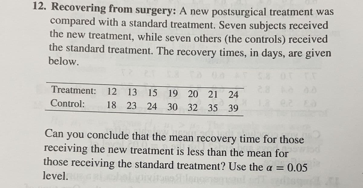12. Recovering from surgery: A new postsurgical treatment was
compared with a standard treatment. Seven subjects received
the new treatment, while seven others (the controls) received
the standard treatment. The recovery times, in days, are given
below.
Treatment: 12 13 15 19 20 21 24
25 Control: 18 23 24 30 32 35 39
2.2 Ea
Can you conclude that the mean recovery time for those
receiving the new treatment is less than the mean for
those receiving the standard treatment? Use the a = 0.05
level.
Jona 21lance
HTT