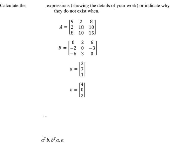 expressions (showing the details of your work) or indicate why
they do not exist when,
Calculate the
[9 2
A = 2 18 10
8 10 15]
8
6.
B =-2 0 -3
-6 3
a = 7
b = 0
l2]
a"b, b" a, a
