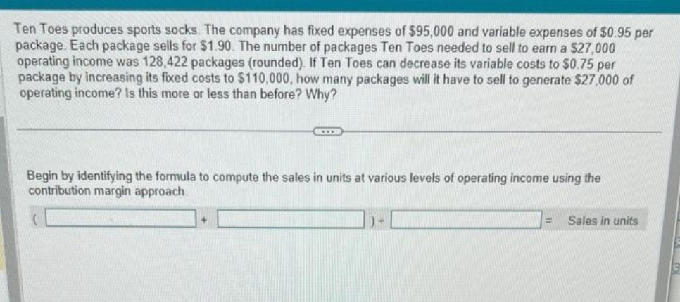 Ten Toes produces sports socks. The company has fixed expenses of $95,000 and variable expenses of $0.95 per
package. Each package sells for $1.90. The number of packages Ten Toes needed to sell to earn a $27,000
operating income was 128,422 packages (rounded). If Ten Toes can decrease its variable costs to $0.75 per
package by increasing its fixed costs to $110,000, how many packages will it have to sell to generate $27,000 of
operating income? Is this more or less than before? Why?
CID
Begin by identifying the formula to compute the sales in units at various levels of operating income using the
contribution margin approach.
= Sales in units