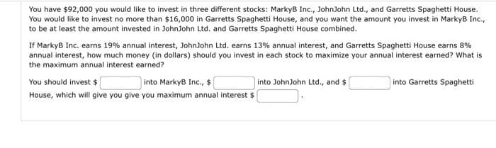 You have $92,000 you would like to invest in three different stocks: MarkyB Inc., JohnJohn Ltd., and Garretts Spaghetti House.
You would like to invest no more than $16,000 in Garretts Spaghetti House, and you want the amount you invest in MarkyB Inc.,
to be at least the amount invested in JohnJohn Ltd. and Garretts Spaghetti House combined.
If MarkyB Inc. earns 19% annual interest, JohnJohn Ltd. earns 13% annual interest, and Garretts Spaghetti House earns 8%
annual interest, how much money (in dollars) should you invest in each stock to maximize your annual interest earned? What is
the maximum annual interest earned?
You should invest $
into MarkyB Inc., $
House, which will give you give you maximum annual interest $
into JohnJohn Ltd., and $
into Garretts Spaghetti