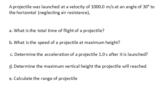 A projectile was launched at a velocity of 1000.0 m/s at an angle of 30° to
the horizontal (neglecting air resistance),
a. What is the total time of flight of a projectile?
b. What is the speed of a projectile at maximum height?
c. Determine the acceleration of a projectile 1.0 s after it is launched?
d. Determine the maximum vertical height the projectile will reached
e. Calculate the range of projectile