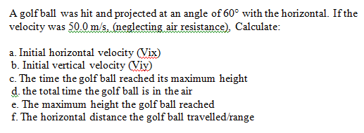 A golf ball was hit and projected at an angle of 60° with the horizontal. If the
velocity was 50.0 m/s. (neglecting air resistance), Calculate:
a. Initial horizontal velocity (Vix)
b. Initial vertical velocity (Viy)
c. The time the golf ball reached its maximum height
d. the total time the golf ball is in the air
e. The maximum height the golf ball reached
f. The horizontal distance the golf ball travelled/range
