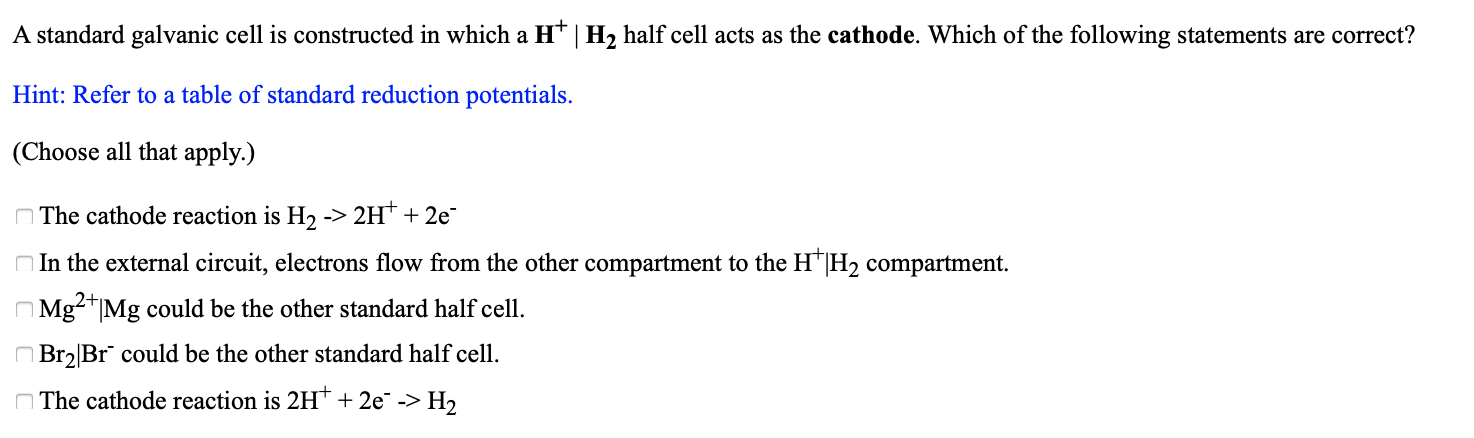 A standard galvanic cell is constructed in which a H* | H2 half cell acts as the cathode. Which of the following statements are correct?
Hint: Refer to a table of standard reduction potentials.
(Choose all that apply.)
The cathode reaction is H2 -> 2H* + 2e
O In the external circuit, electrons flow from the other compartment to the H"|H2 compartment.
O Mg²+|Mg could be the other standard half cell.
O Br2|Br could be the other standard half cell.
O The cathode reaction is 2H* + 2e -> H2

