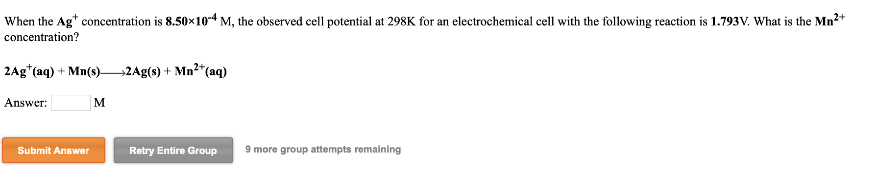 When the Ag* concentration is 8.50×10-4 M, the observed cell potential at 298K for an electrochemical cell with the following reaction is 1.793V. What is the Mn2+
concentration?
2Ag*(aq) + Mn(s)2Ag(s) + Mn²*(aq)
Answer:
M
Submit Answer
Retry Entire Group
9 more group attempts remaining
