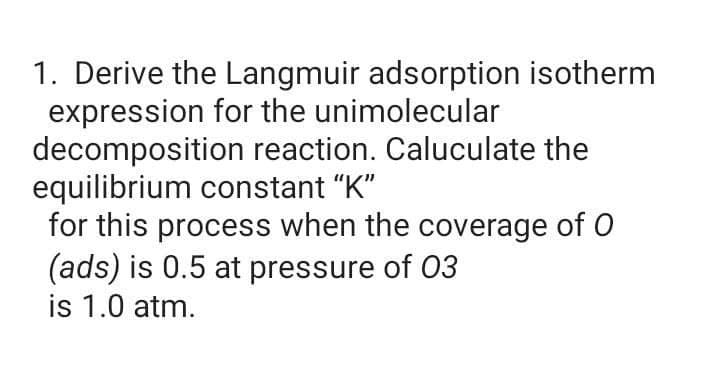1. Derive the Langmuir adsorption isotherm
expression for the unimolecular
decomposition reaction. Caluculate the
equilibrium constant "K"
for this process when the coverage of O
(ads) is 0.5 at pressure of 03
is 1.0 atm.

