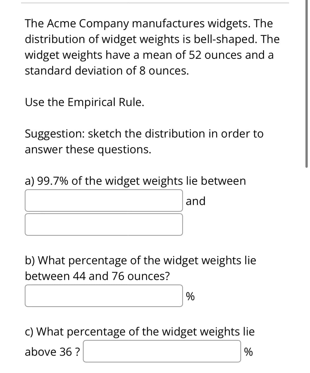 The Acme Company manufactures widgets. The
distribution of widget weights is bell-shaped. The
widget weights have a mean of 52 ounces and a
standard deviation of 8 ounces.
Use the Empirical Rule.
Suggestion: sketch the distribution in order to
answer these questions.
a) 99.7% of the widget weights lie between
and
b) What percentage of the widget weights lie
between 44 and 76 ounces?
%
c) What percentage of the widget weights lie
above 36 ?
%
