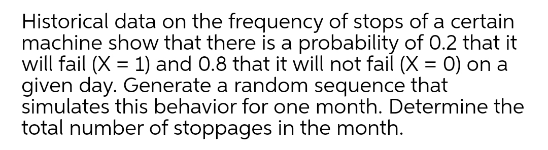 Historical data on the frequency of stops of a certain
machine show that there is a probability of O.2 that it
will fail (X = 1) and 0.8 that it will not fail (X = 0) on a
given day. Generate a random sequence that
simulates this behavior for one month. Determine the
total number of stoppages in the month.

