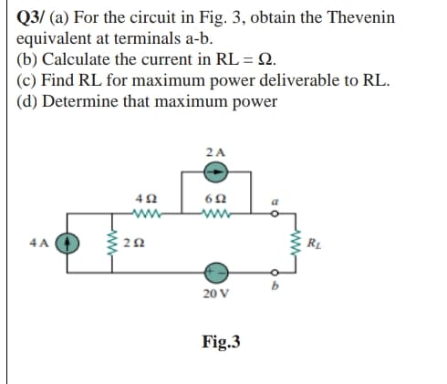 Q3/ (a) For the circuit in Fig. 3, obtain the Thevenin
equivalent at terminals a-b.
(b) Calculate the current in RL = .
(c) Find RL for maximum power deliverable to RL.
(d) Determine that maximum power
2A
ww
4 A
RL
20 V
Fig.3
-w-

