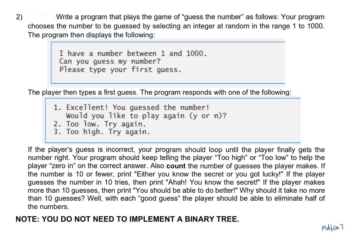 2)
Write a program that plays the game of "guess the number" as follows: Your program
chooses the number to be guessed by selecting an integer at random in the range 1 to 1000.
The program then displays the following:
I have a number between 1 and 1000.
Can you guess my number?
Please type your first guess.
The player then types a first guess. The program responds with one of the following:
1. Excellent! You guessed the number!
Would you like to play again (y or n)?
2. Too low. Try again.
3. Too high. Try again.
If the player's guess is incorrect, your program should loop until the player finally gets the
number right. Your program should keep telling the player "Too high” or “Too low" to help the
player "zero in" on the correct answer. Also count the number of guesses the player makes. If
the number is 10 or fewer, print "Either you know the secret or you got lucky!" If the player
guesses the number in 10 tries, then print "Ahah! You know the secret!" If the player makes
more than 10 guesses, then print "You should be able to do better!" Why should it take no more
than 10 guesses? Well, with each "good guess" the player should be able to eliminate half of
the numbers.
NOTE: YOU DO NOT NEED TO IMPLEMENT A BINARY TREE.
монсти