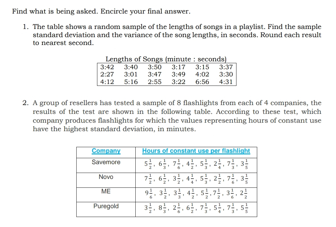 Find what is being asked. Encircle your final answer.
1. The table shows a random sample of the lengths of songs in a playlist. Find the sample
standard deviation and the variance of the song lengths, in seconds. Round each result
to nearest second.
Lengths of Songs (minute : seconds)
3:37
3:30
3:42
3:40
3:50
3:17
3:15
2:27
3:01
3:47
3:49
4:02
4:12
5:16
2:55
3:22
6:56
4:31
2. A group of resellers has tested a sample of 8 flashlights from each of 4 companies, the
results of the test are shown in the following table. According to these test, which
company produces flashlights for which the values representing hours of constant use
have the highest standard deviation, in minutes.
Company
Hours of constant use per flashlight
5를, 66, 경, 42, 5, 2, 경, 3층
걸, 일, 3, 4층, 5, 2, 경, 3층
Savemore
Novo
6.
2 "
7
6.
ME
31
4.
2
2
3을, 8, 2층, 6일, 감, 5분, 7, 5층
1
Puregold
