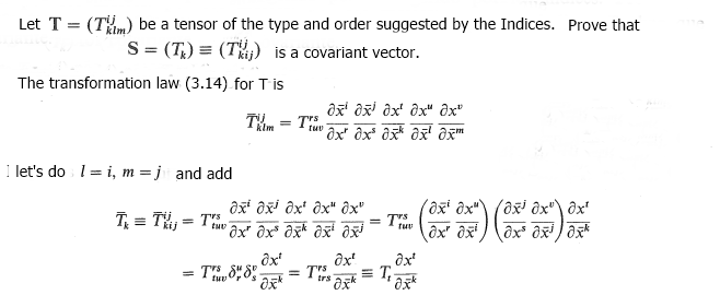 Let T = (Tm) be a tensor of the type and order suggested by the Indices. Prove that
S = (T) = (T) is a covariant vector.
The transformation law (3.14) for T is
I let's do 1= i, m =j and add
Tx = Tij = Thu
Txt = Tru
klm
tuv
ax ax ax ax ax
ox ox ox ox xm
axi ax ax ax" ôx"
ax ax ax axi
= Trs
= Tirs ak
-TEX=T==
axt
Oxk
ôxi ôx"\ (oxi ox"\ ôx
ox ox ox ox ox