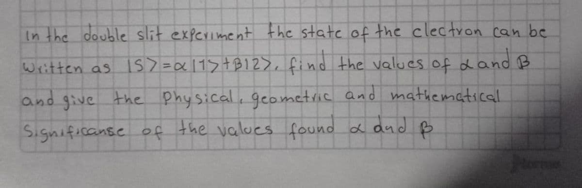 In the double slit experiment the state of the clectron can be
Written as 15>= α11>+B12), find the values of d and B
and give the physical, geometric and mathematical
Significanse of the values found & and B
torme