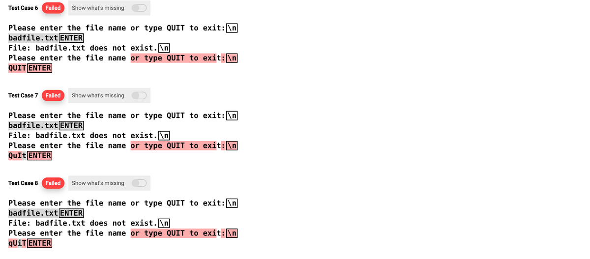 Test Case 6 Failed Show what's missing
Please enter the file name or type QUIT to exit: \n
badfile.txt ENTER
File: badfile.txt does not exist.\n
Please enter the file name or type QUIT to exit: \n
QUIT ENTER
Test Case 7 Failed Show what's missing
Please enter the file name or type QUIT to exit: \n
badfile.txt ENTER
File: badfile.txt does not exist.\n
Please enter the file name or type QUIT to exit:\n
QuIt ENTER
Test Case 8 Failed Show what's missing
Please enter the file name or type QUIT to exit: \n
badfile.txt ENTER
File: badfile.txt does not exist.\n
Please enter the file name or type QUIT to exit: \n
qUiT ENTER