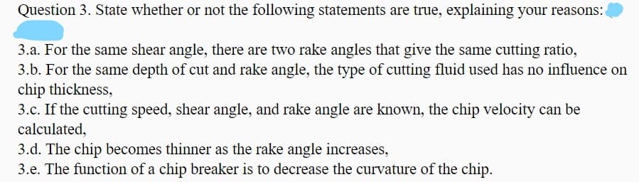 Question 3. State whether or not the following statements are true, explaining your reasons:
3.a. For the same shear angle, there are two rake angles that give the same cutting ratio,
3.b. For the same depth of cut and rake angle, the type of cutting fluid used has no influence on
chip thickness,
3.c. If the cutting speed, shear angle, and rake angle are known, the chip velocity can be
calculated,
3.d. The chip becomes thinner as the rake angle increases,
3.e. The function of a chip breaker is to decrease the curvature of the chip.
