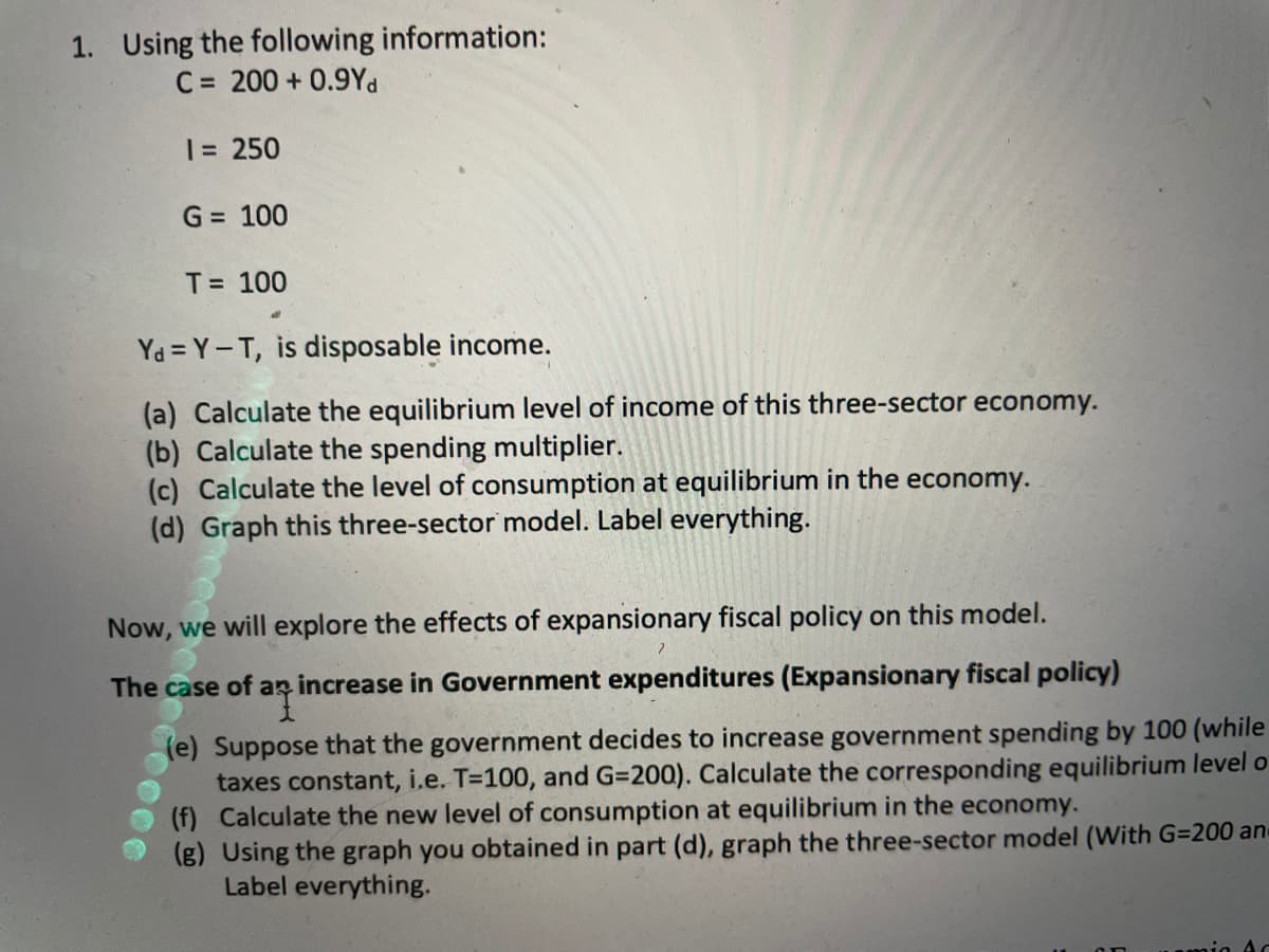 1. Using the following information:
C = 200 + 0.9Yd
1= 250
G = 100
T= 100
Ya = Y-T, is disposable income.
(a) Calculate the equilibrium level of income of this three-sector economy.
(b) Calculate the spending multiplier.
(c) Calculate the level of consumption at equilibrium in the economy.
(d) Graph this three-sector model. Label everything.
Now, we will explore the effects of expansionary fiscal policy on this model.
The case of ap increase in Government expenditures (Expansionary fiscal policy)
(e) Suppose that the government decides to increase government spending by 100 (while
taxes constant, i.e. T=100, and G=200). Calculate the corresponding equilibrium level o
(f) Calculate the new level of consumption at equilibrium in the economy.
(g) Using the graph you obtained in part (d), graph the three-sector model (With G=200 an
Label everything.

