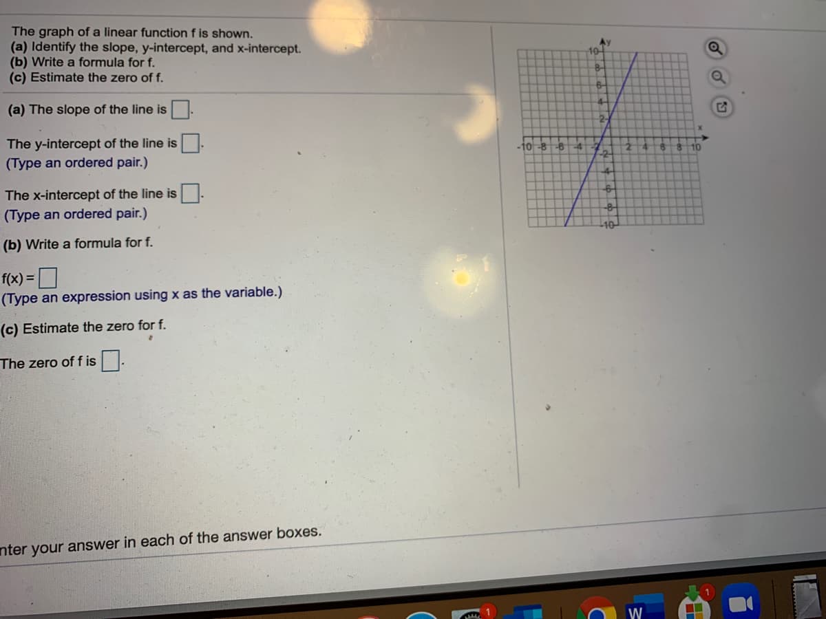 The graph of a linear function f is shown.
(a) Identify the slope, y-intercept, and x-intercept.
(b) Write a formula for f.
(c) Estimate the zero of f.
Ay
10-
4-
(a) The slope of the line is.
2-
The y-intercept of the line is.
-10 -8 -6
-4
10
(Type an ordered pair.)
The x-intercept of the line is
(Type an ordered pair.)
10-
(b) Write a formula for f.
f(x) =
D
(Type an expression using x as the variable.)
(c) Estimate the zero for f.
The zero of f is.
nter your answer in each of the answer boxes.
W
