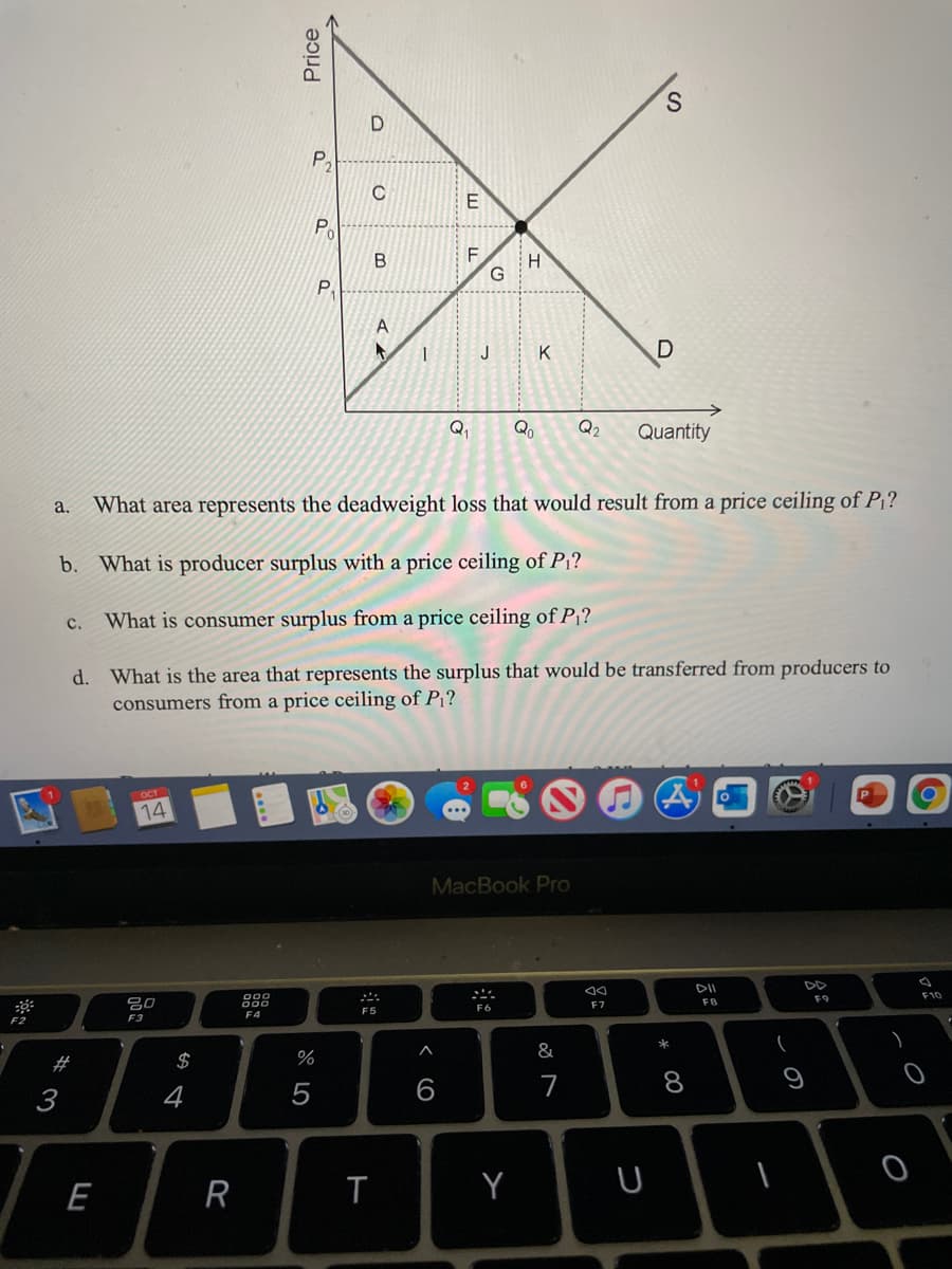 P.
Po
F.
H
P.
A
J
Q
Qo
Q2
Quantity
What area represents the deadweight loss that would result from a price ceiling of P?
a.
b. What is producer surplus with a price ceiling of P1?
c.
What is consumer surplus from a price ceiling of P1?
d. What is the area that represents the surplus that would be transferred from producers to
consumers from a price ceiling of P¡?
14
MacBook Pro
DII
DD
000
F10
F9
吕0
FB
F7
F6
F5
F4
F2
F3
&
#
$
7
8
9
3
4
5
E
R
T
Y
Price
