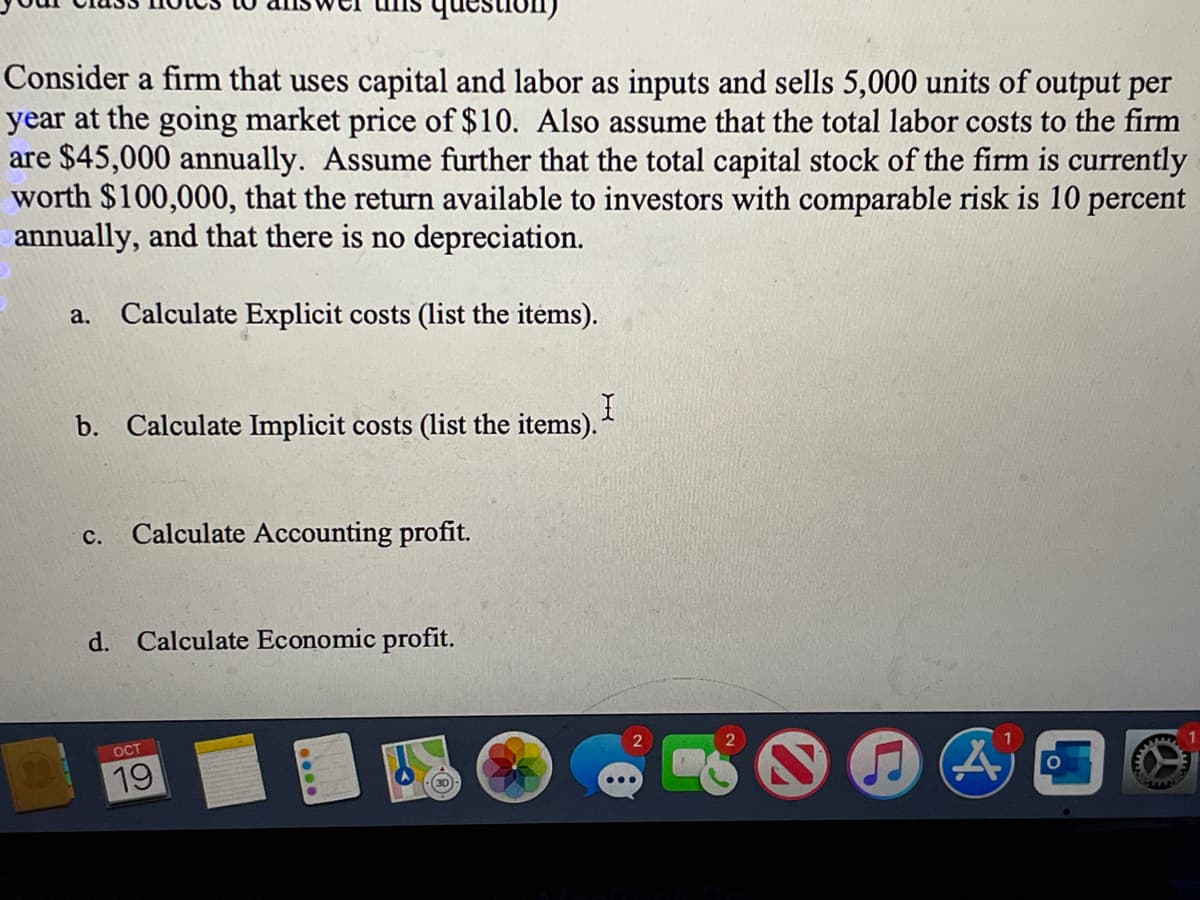 estion
Consider a firm that uses capital and labor as inputs and sells 5,000 units of output per
year at the going market price of $10. Also assume that the total labor costs to the firm
are $45,000 annually. Assume further that the total capital stock of the firm is currently
worth $100,000, that the return available to investors with comparable risk is 10 percent
annually, and that there is no depreciation.
a.
Calculate Explicit costs (list the items).
b. Calculate Implicit costs (list the items).
с.
Calculate Accounting profit.
d. Calculate Economic profit.
OCT
19
