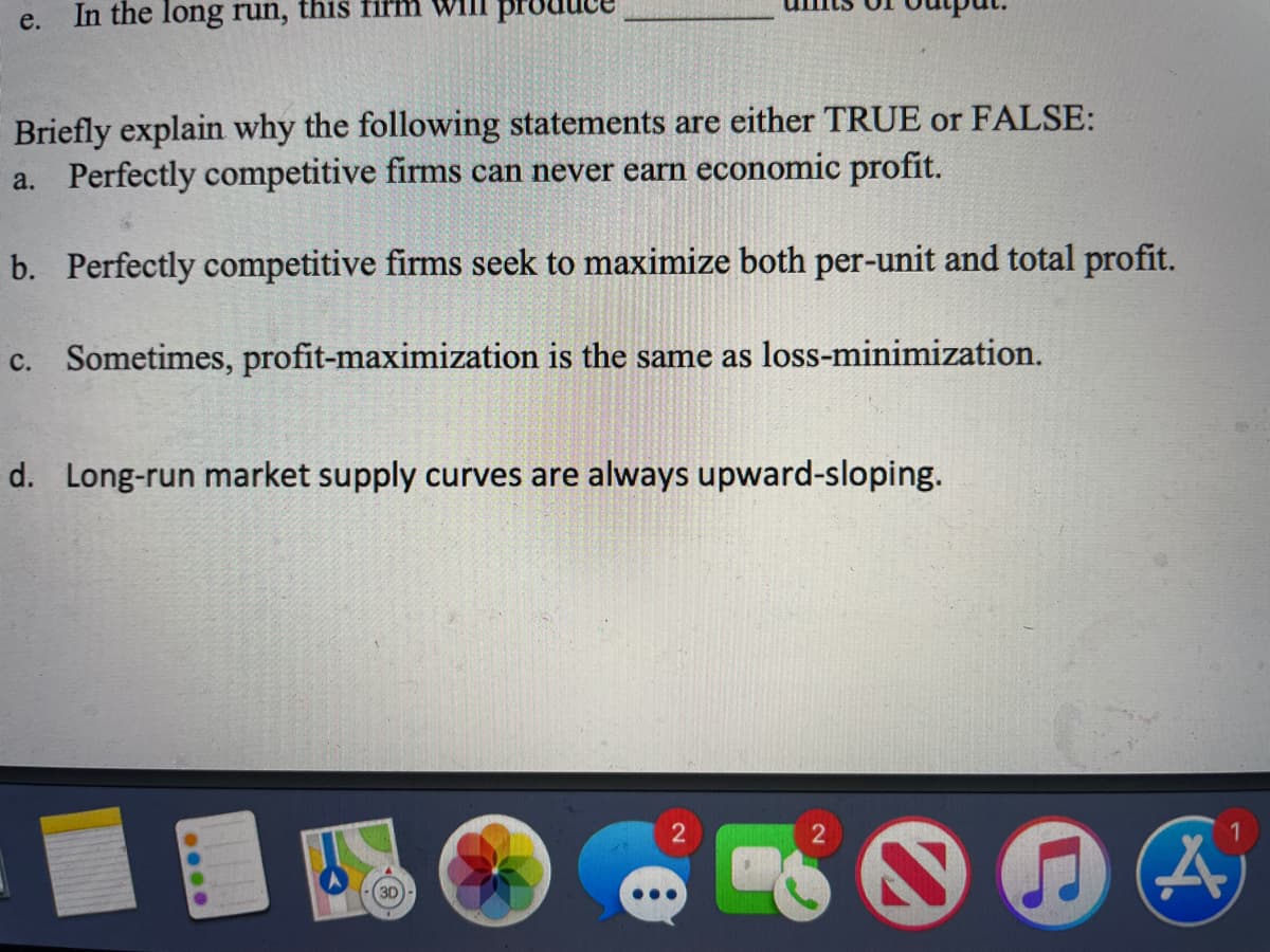 e.
In the long run, this fifm
Briefly explain why the following statements are either TRUE or FALSE:
a. Perfectly competitive firms can never earn economic profit.
b. Perfectly competitive firms seek to maximize both per-unit and total profit.
c. Sometimes, profit-maximization is the same as loss-minimization.
d. Long-run market supply curves are always upward-sloping.
