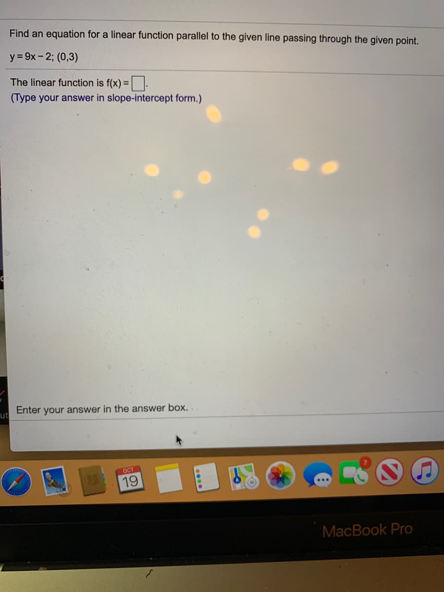 Find an equation for a linear function parallel to the given line passing through the given point.
y = 9x- 2; (0,3)
The linear function is f(x) = .
(Type your answer in slope-intercept form.)
Enter your answer in the answer box. .
ut
OCT
19
MacBook Pro
