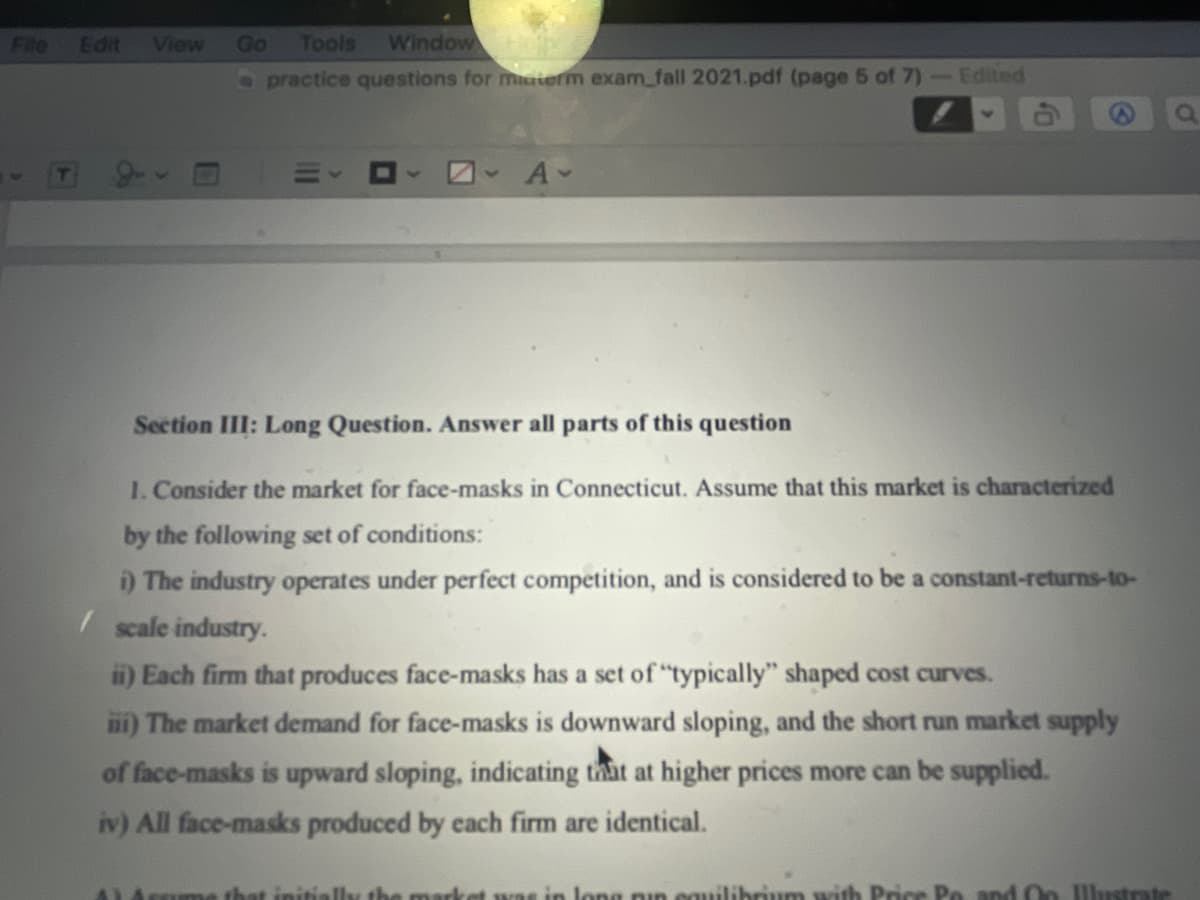 File
Edit
View
Go
Tools
Window
Opractice questions for materm exam_fall 2021.pdf (page 5 of 7)-Edited
Section III: Long Question. Answer all parts of this question
1. Consider the market for face-masks in Connecticut. Assume that this market is characterized
by the following set of conditions:
i) The industry operates under perfect competition, and is considered to be a constant-returns-to-
/ scale industry.
in) Each firm that produces face-masks has a set of "typically" shaped cost curves.
i) The market demand for face-masks is downward sloping, and the short run market supply
of face-masks is upward sloping, indicating that at higher prices more can be supplied.
iv) All face-masks produced by each firm are identical.
AL4sme that initially the market was in long nin cauilibrium with Price Po and Oo Ulustrate
