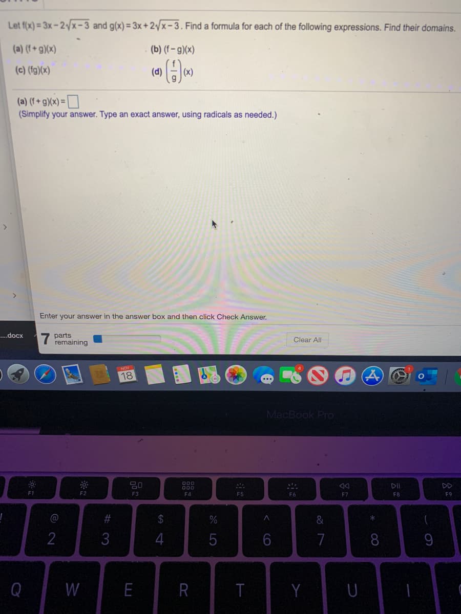 Let f(x) = 3x- 2/x- 3 and g(x) = 3x +2/x-3. Find a formula for each of the following expressions. Find their domains.
(a) (f+ g)(x)
(b) (f – g)(x)
(c) (fg)(x)
(d)
(x)
(a) (f + g)(x) = | |
(Simplify your answer. Type an exact answer, using radicals as needed.)
Enter your answer in the answer box and then click Check Answer.
7 parts
remaining
..docx
Clear All
NOV
18
MacBook Pro
000
DD
F1
F2
F3
F4
F5
F6
F7
F8
F9
@
#3
24
&
2
3
7
Q
W
E
T
Y
* 00
CO
