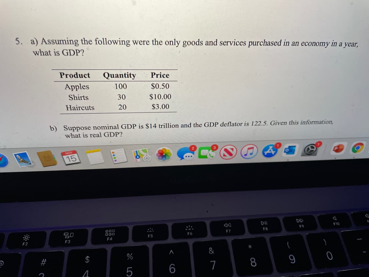 5. a) Assuming the following were the only goods and services purchased in an economy in a year,
what is GDP?
Product
Quantity
Price
Apples
100
$0.50
Shirts
30
$10.00
Haircuts
20
$3.00
b) Suppose nominal GDP is $14 trillion and the GDP deflator is 122.5. Given this information,
what is real GDP?
NOV
15
DII
DD
000
000
F10
80
F9
F7
F8
F5
F6
F2
F3
F4
&
$
%
8
9
5
6
