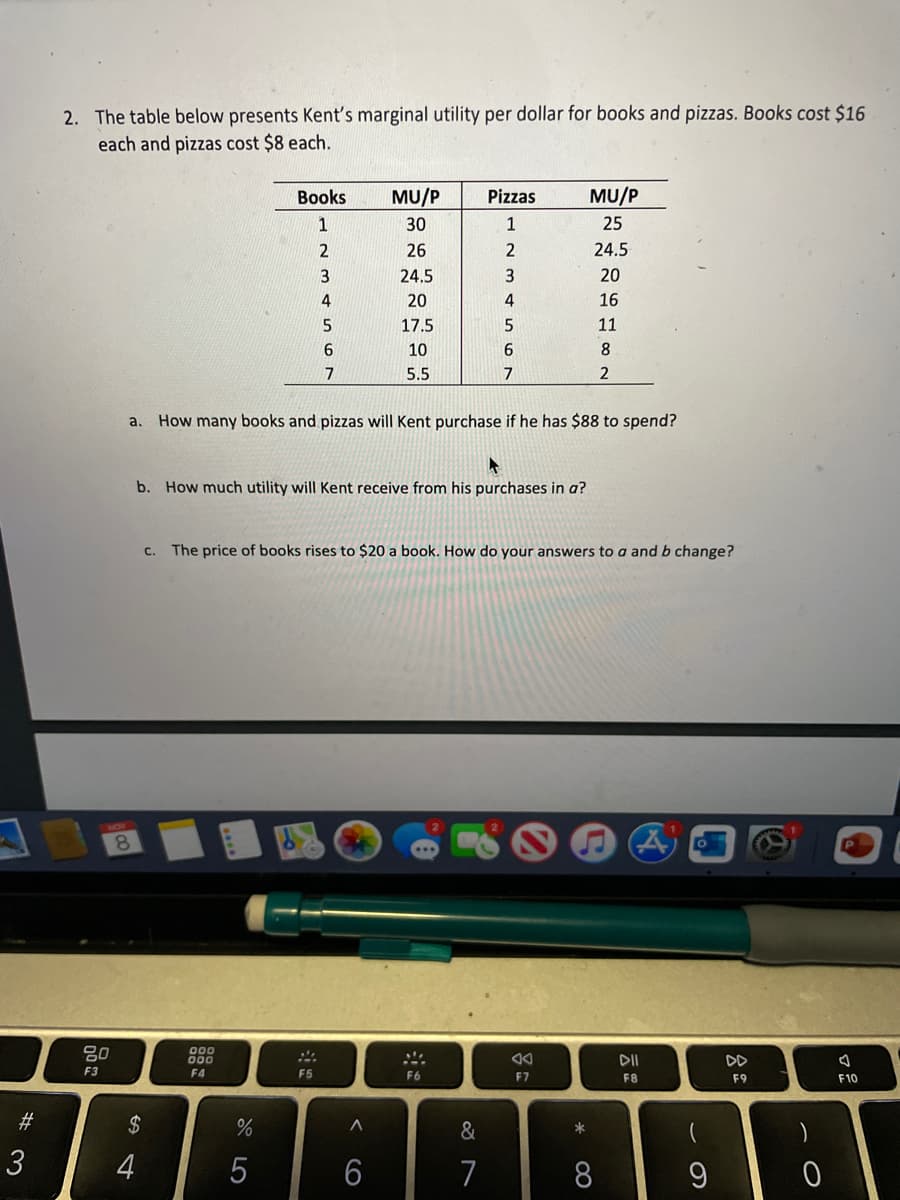 2. The table below presents Kent's marginal utility per dollar for books and pizzas. Books cost $16
each and pizzas cost $8 each.
Books
MU/P
Pizzas
MU/P
1
30
1
25
26
2
24.5
24.5
20
20
4
16
17.5
11
10
8
5.5
7
2
a.
How many books and pizzas will Kent purchase if he has $88 to spend?
b. How much utility will Kent receive from his purchases in a?
C.
The price of books rises to $20 a book. How do your answers to a andb change?
8.
80
00
000
F4
DII
DD
F3
F5
F6
F7
F8
F9
F10
#3
2$
&
3
4
5
6
7
8
60
