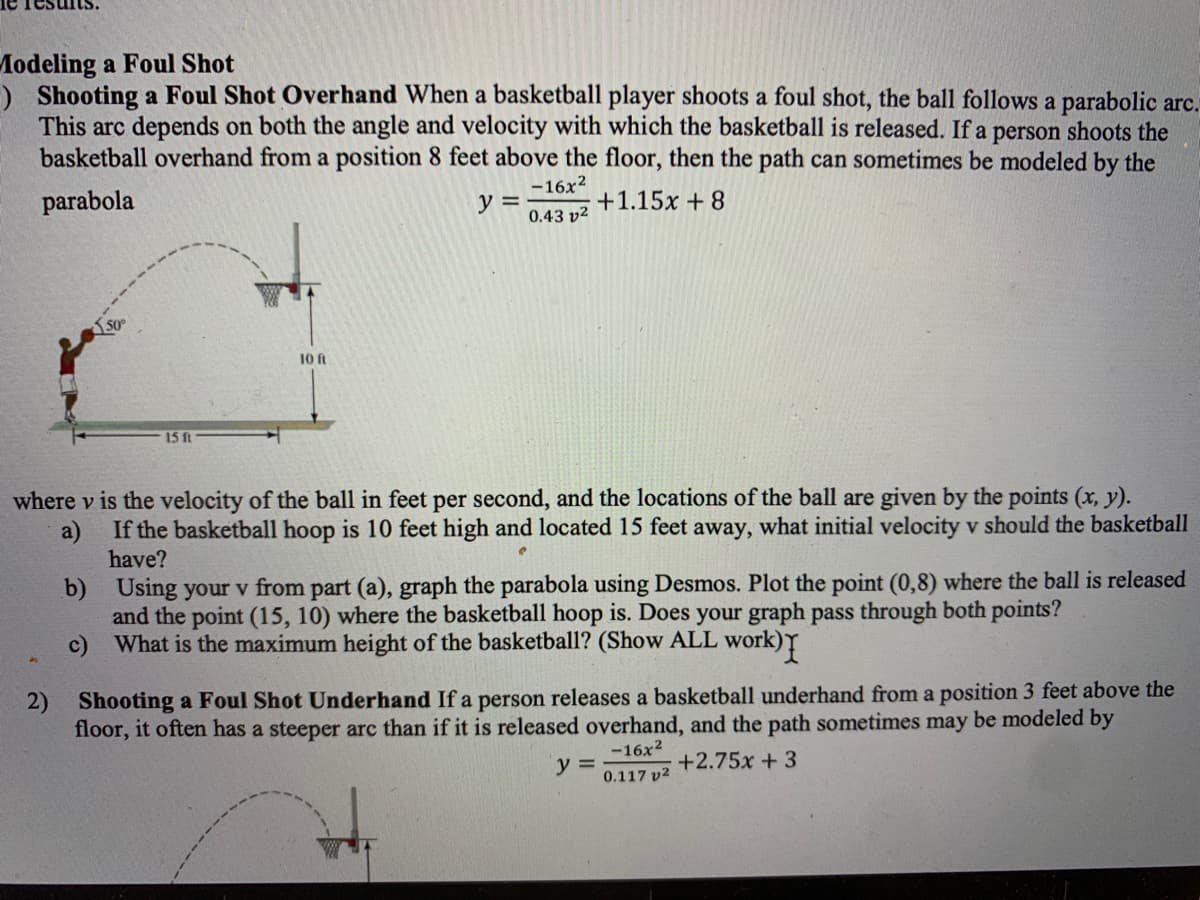 Modeling a Foul Shot
) Shooting a Foul Shot Overhand When a basketball player shoots a foul shot, the ball follows a parabolic arc.
This arc depends on both the angle and velocity with which the basketball is released. If a person shoots the
basketball overhand from a position 8 feet above the floor, then the path can sometimes be modeled by the
-16x?
parabola
y =
0.43 v2
+1.15x + 8
50
10 ft
15 ft
where v is the velocity of the ball in feet per second, and the locations of the ball are given by the points (x, y).
a)
If the basketball hoop is 10 feet high and located 15 feet away, what initial velocity v should the basketball
have?
b) Using your v from part (a), graph the parabola using Desmos. Plot the point (0,8) where the ball is released
and the point (15, 10) where the basketball hoop is. Does your graph pass through both points?
c) What is the maximum height of the basketball? (Show ALL work)
2) Shooting a Foul Shot Underhand If a person releases a basketball underhand from a position 3 feet above the
floor, it often has a steeper arc than if it is released overhand, and the path sometimes may be modeled by
-16x2
+2.75x + 3
0.117 v2
