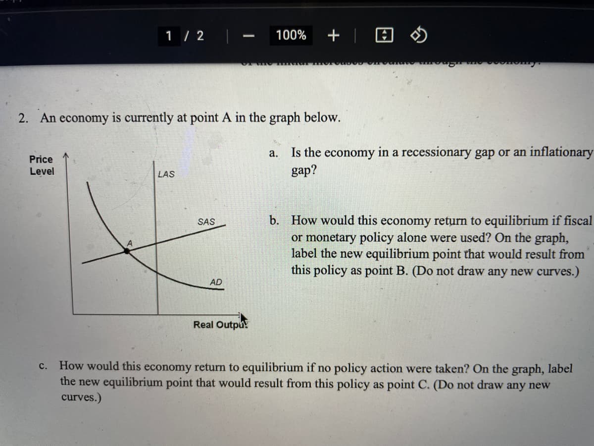1 / 2
+ | 8 $
100%
2. An economy is currently at point A in the graph below.
Is the economy in a recessionary gap or an inflationary
gap?
а.
Price
Level
LAS
b. How would this economy return to equilibrium if fiscal
or monetary policy alone were used? On the graph,
label the new equilibrium point that would result from
this policy as point B. (Do not draw any new curves.)
SAS
AD
Real Outpu
How would this economy return to equilibrium if no policy action were taken? On the graph, label
the new equilibrium point that would result from this policy as point C. (Do not draw any new
curves.)
с.
