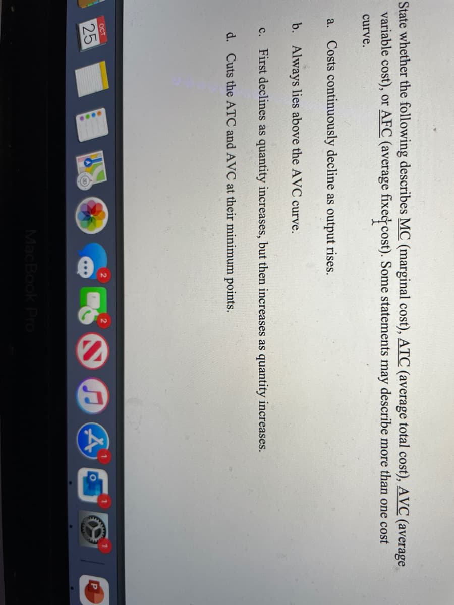 State whether the following describes MC (marginal cost), ATC (average total cost), AVC (average
variable cost), or AFC (average fixedcost). Some statements may describe more than one cost
curve.
a.
Costs continuously decline as output rises.
b. Always lies above the AVC curve.
c. First declines as quantity increases, but then increases as quantity increases.
d. Cuts the ATC and AVC at their minimum points.
OCT
25
wwww
MacBook Pro
