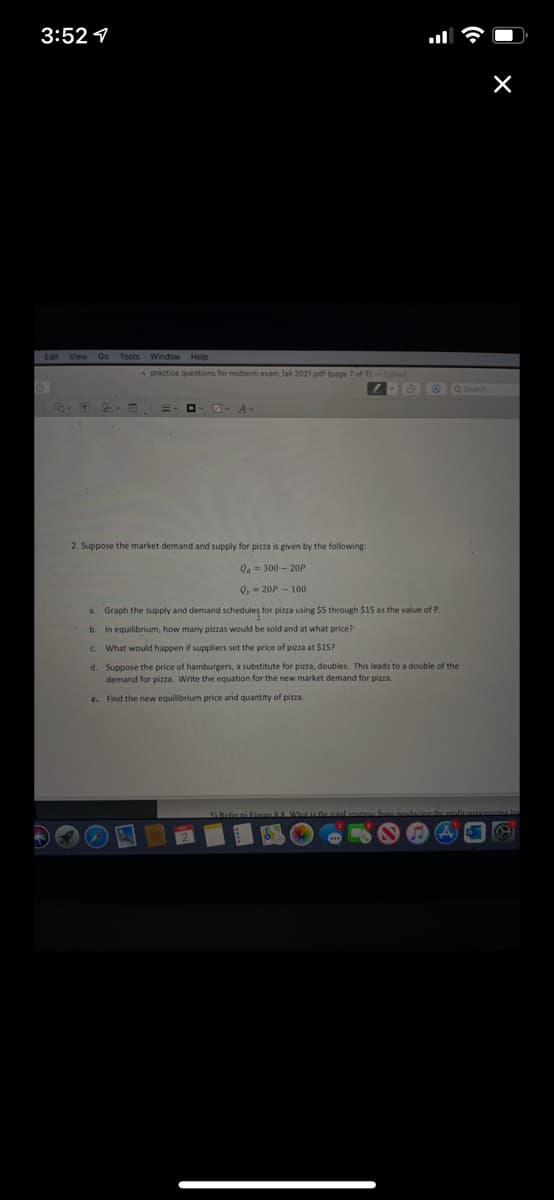 3:52 1
Edit View Go Tools Window Help
O practice questions for midterm exam fall 2021.pdf (page 7 of 7)-Edited
A O Q Srch
A
2. Suppose the market demand and supply for pizza is given by the following:
Qa = 300 - 20P
Q, = 20P - 100
a. Graph the supply and demand schedules for pizza using $5 through $15 as the value of P.
b. In equilibrium, how many pizzas would be sold and at what price?
C. What would happen if suppliers set the price of pizza at $15?
d. Suppose the price of hamburgers, a substitute for pizza, doubles. This leads to a double of the
demand for pizza. Write the equation for the new market demand for pizza.
e. Find the new equilibrium price and quantity of pizza.
SRefer to Fiane 88 WhatLishatotal.venue
