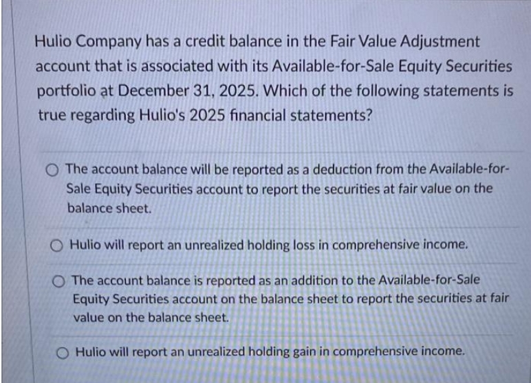 Hulio Company has a credit balance in the Fair Value Adjustment
account that is associated with its Available-for-Sale Equity Securities
portfolio at December 31, 2025. Which of the following statements is
true regarding Hulio's 2025 financial statements?
O The account balance will be reported as a deduction from the Available-for-
Sale Equity Securities account to report the securities at fair value on the
balance sheet.
O Hulio will report an unrealized holding loss in comprehensive income.
O The account balance is reported as an addition to the Available-for-Sale
Equity Securities account on the balance sheet to report the securities at fair
value on the balance sheet.
O Hulio will report an unrealized holding gain in comprehensive income.