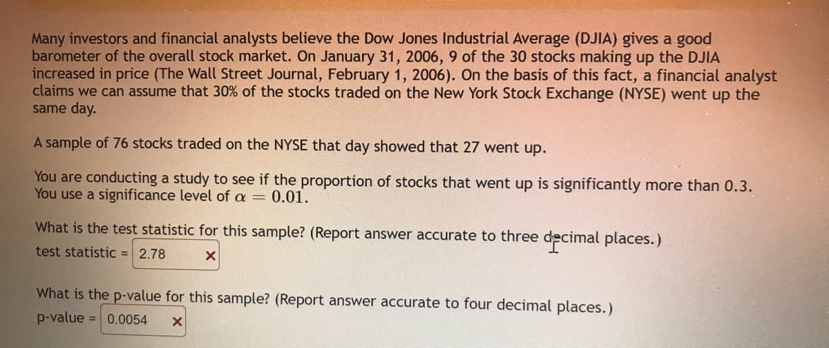Many investors and financial analysts believe the Dow Jones Industrial Average (DJIA) gives a good
barometer of the overall stock market. On January 31, 2006, 9 of the 30 stocks making up the DJIA
increased in price (The Wall Street Journal, February 1, 2006). On the basis of this fact, a financial analyst
claims we can assume that 30% of the stocks traded on the New York Stock Exchange (NYSE) went up the
same day.
A sample of 76 stocks traded on the NYSE that day showed that 27 went up.
You are conducting a study to see if the proportion of stocks that went up is significantly more than 0.3.
You use a significance level of a = 0.01.
What is the test statistic for this sample? (Report answer accurate to three de
ecimal places.)
test statistic = 2.78
What is the p-value for this sample? (Report answer accurate to four decimal places.)
p-value = 0.0054
