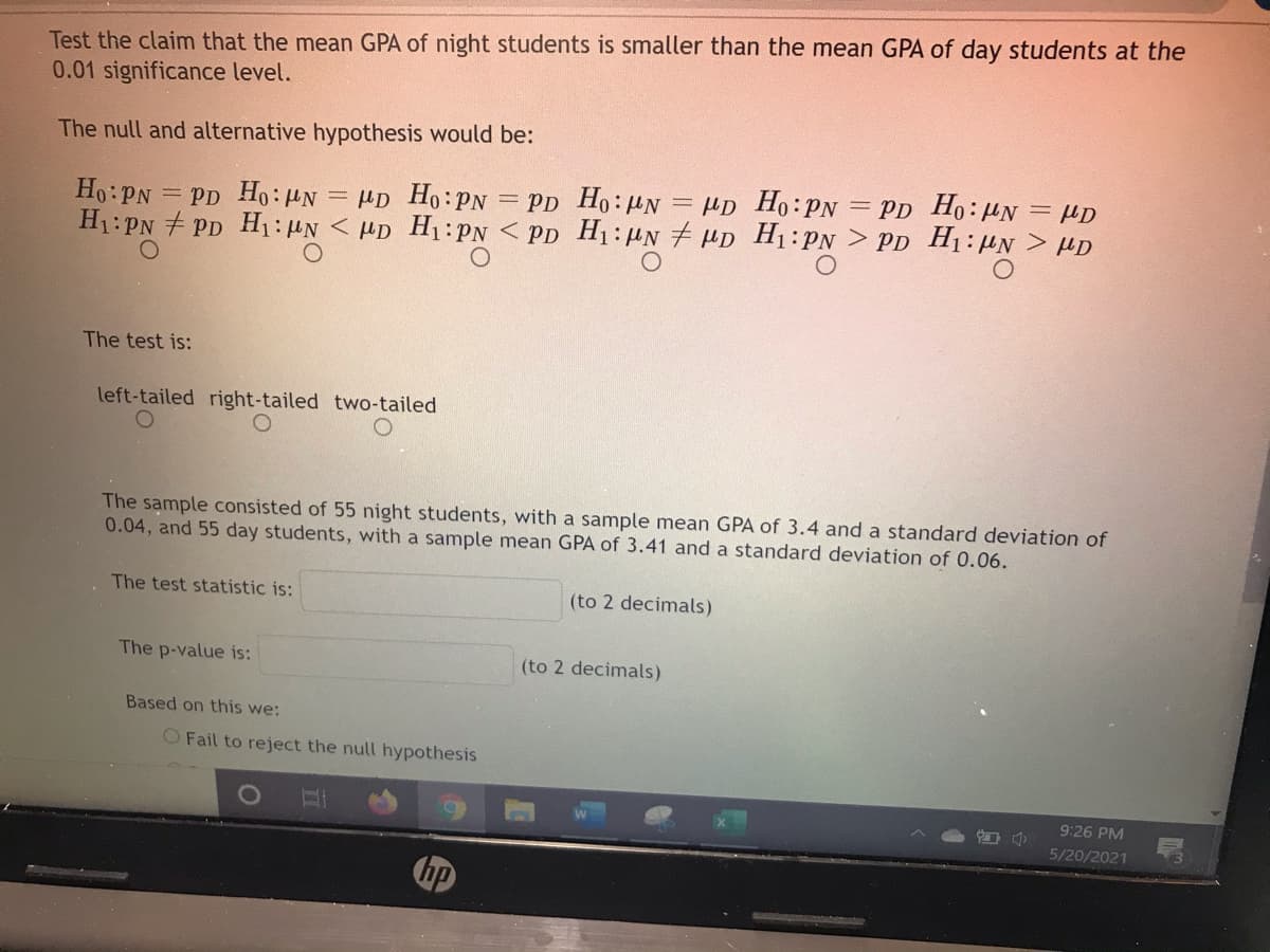 Test the claim that the mean GPA of night students is smaller than the mean GPA of day students at the
0.01 significance level.
The null and alternative hypothesis would be:
Ho:PN
= PD Ho: HN = µp Ho:PN = Pp Ho:HN = µD Ho:PN = PD Ho: HN = µD
H1:PN + PD H1:µN < HD H1:PN < PD H1:UN # HD H1:PN > PD H1:µN > µD
The test is:
left-tailed right-tailed two-tailed
The sample consisted of 55 night students, with a sample mean GPA of 3.4 and a standard deviation of
0.04, and 55 day students, with a sample mean GPA of 3.41 and a standard deviation of 0.06.
The test statistic is:
(to 2 decimals)
The p-value is:
(to 2 decimals)
Based on this we:
O Fail to reject the null hypothesis
9:26 PM
5/20/2021
hp
