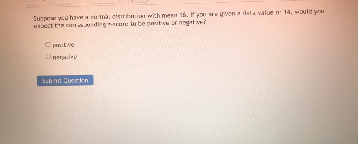 Suppose you have a normal distribution with mean 16. If you are given a data value of 14, would you
expect the corresponding z-score to be positive or negative?
O positive
O negative
Submit Question
