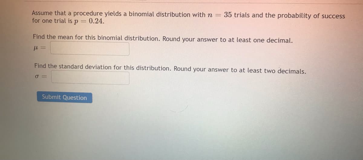 35 trials and the probability of success
Assume that a procedure yields a binomial distribution with n =
for one trial is p = 0.24.
Find the mean for this binomial distribution. Round your answer to at least one decimal.
Find the standard deviation for this distribution. Round your answer to at least two decimals.
Submit Question

