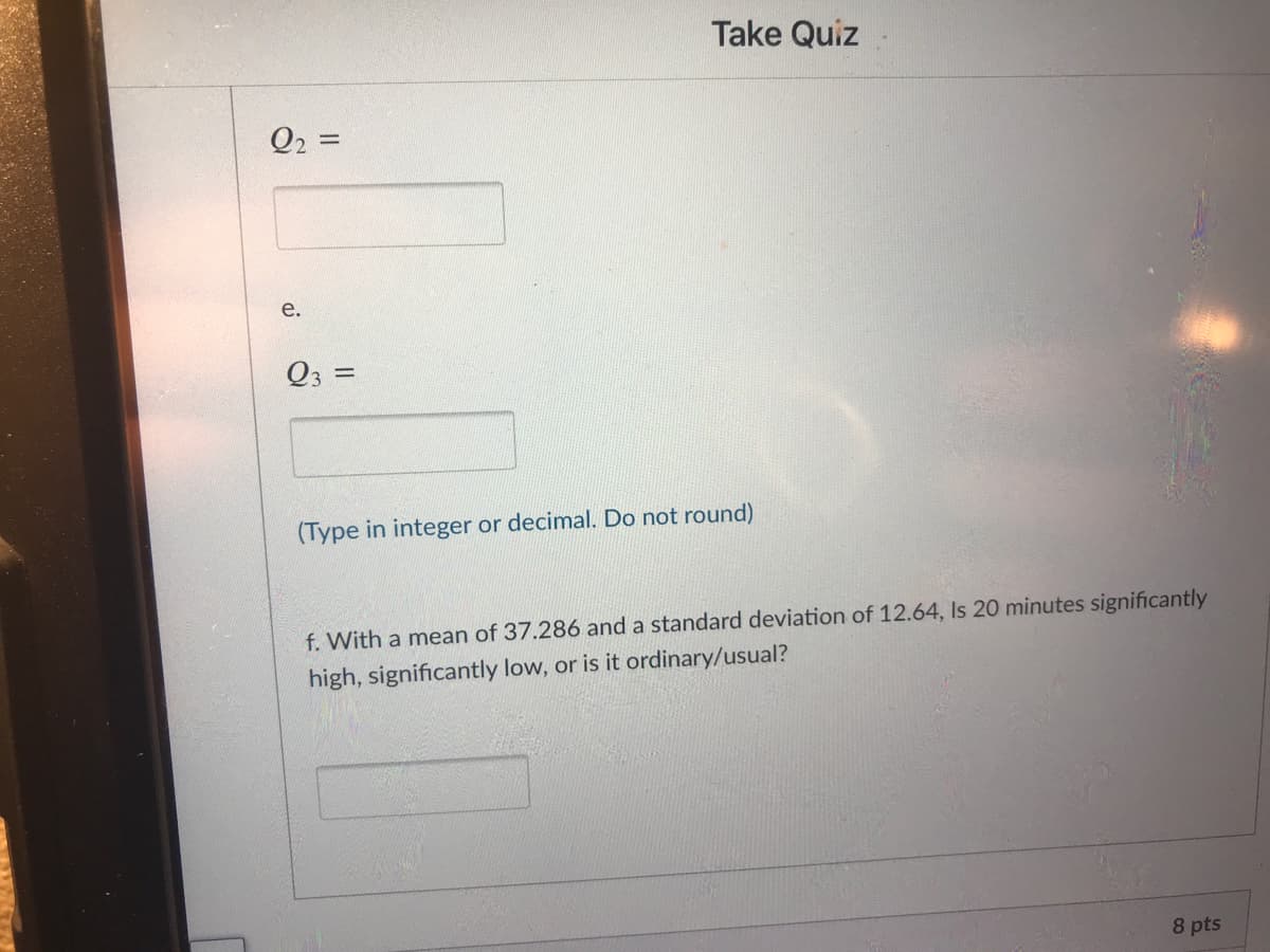 Take Quiz
Q2 =
e.
%3D
(Type in integer or decimal. Do not round)
f. With a mean of 37.286 and a standard deviation of 12.64, Is 20 minutes significantly
high, significantly low, or is it ordinary/usual?
8 pts
