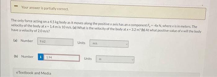 Your answer is partially correct.
The only force acting on a 4.5 kg body as it moves along the positive x axis has an x component F,= -4x N, where x is in meters. The
velocity of the body at x = 1.4 m is 10 m/s. (a) What is the velocity of the body at x = 3.2 m? (b) At what positive value of x will the body
have a velocity of 2.0 m/s?
(a) Number 9.62
(b) Number
1.94
eTextbook and Media
Units
Units
m/s
m