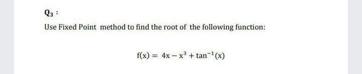 Q3 :
Use Fixed Point method to find the root of the following function:
f(x) = 4x - x3 + tan- (x)
