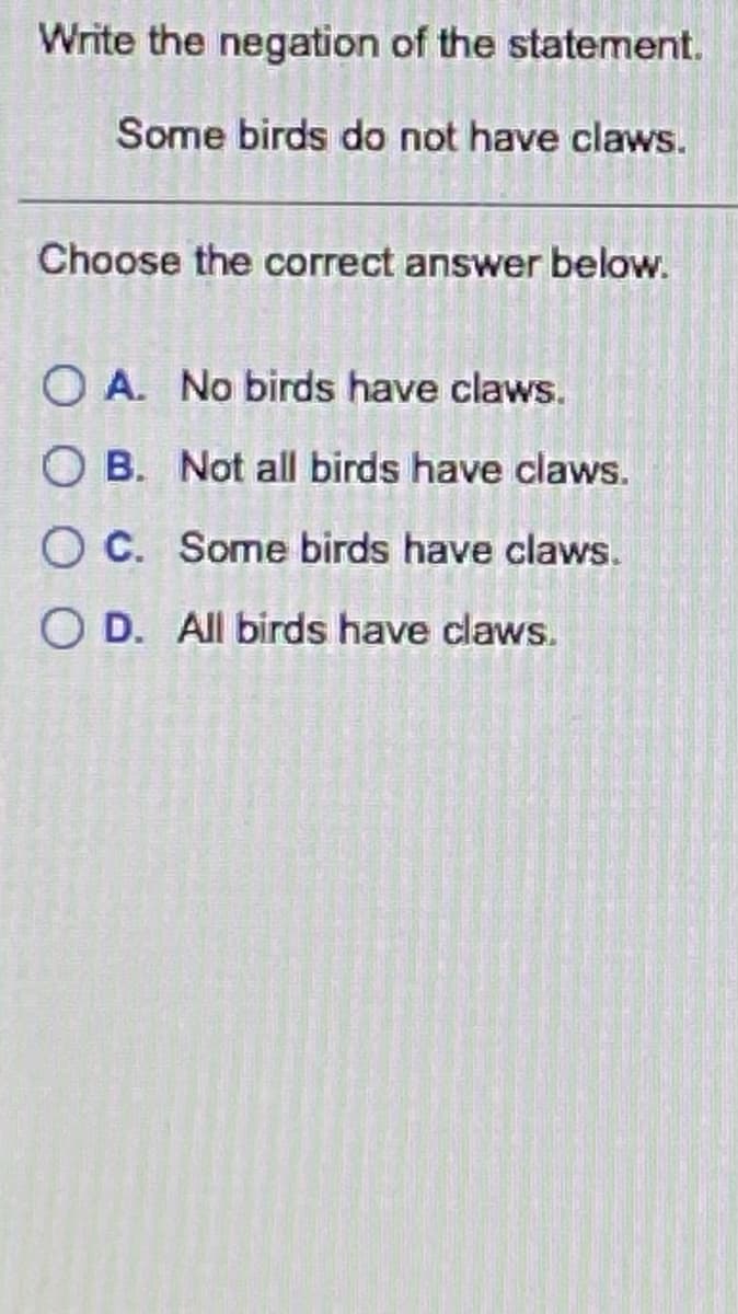 Write the negation of the statement.
Some birds do not have claws.
Choose the correct answer below.
O A. No birds have claws.
O B. Not all birds have claws.
O C. Some birds have claws.
O D. All birds have claws.
