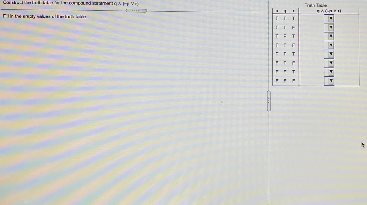 Construct the truth table for the compound statement q A (-p V r).
Truth Table
P.
b.
9A(-p v r)
Fill in the empty values of the truth table.
T
T T
F
T
F
T
F
F
F
T
F
F
F
...
