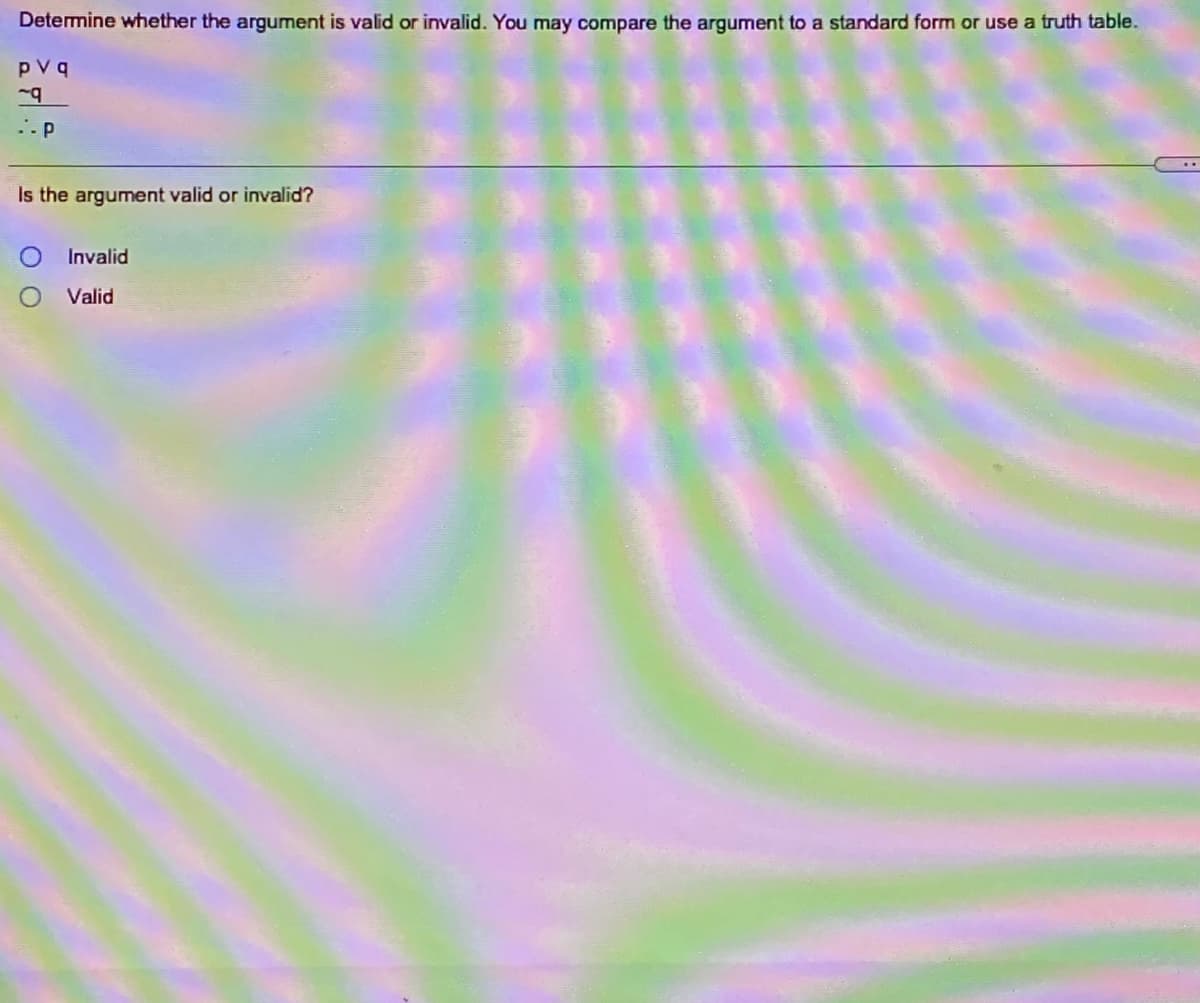 Determine whether the argument is valid or invalid. You may compare the argument to a standard form or use a truth table.
pVq
..P
Is the argument valid or invalid?
Invalid
Valid
