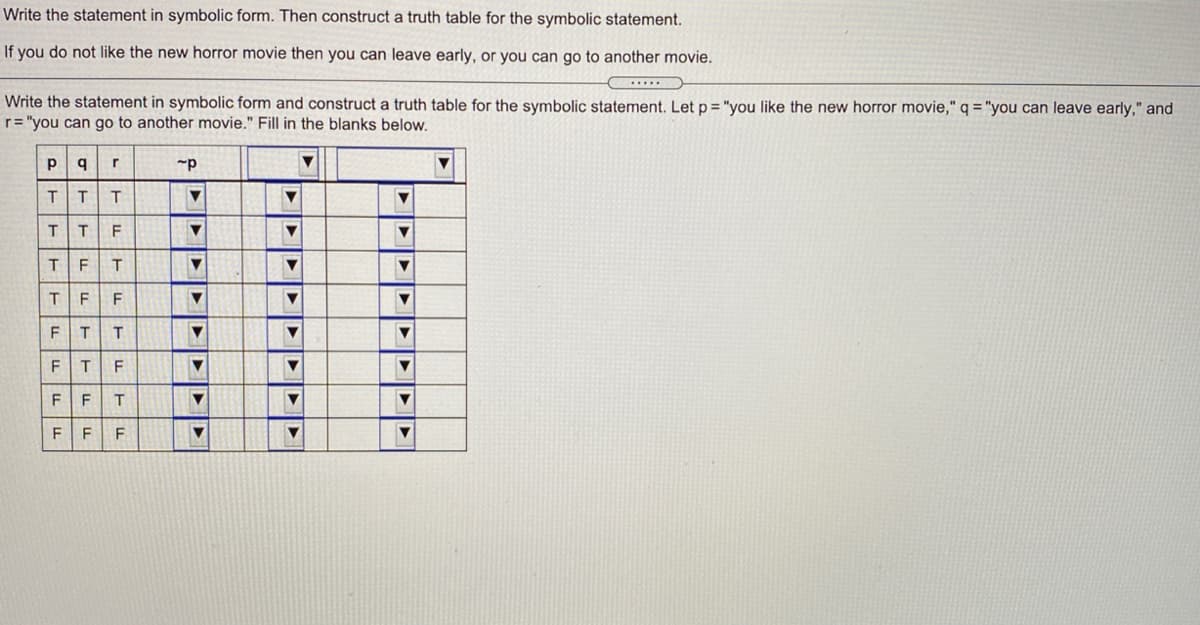 Write the statement in symbolic form. Then construct a truth table for the symbolic statement.
If you do not like the new horror movie then you can leave early, or you can go to another movie.
....
Write the statement in symbolic form and construct a truth table for the symbolic statement. Let p = "you like the new horror movie," q = "you can leave early," and
r= "you can go to another movie." Fill in the blanks below.
T.
F
T.
F
F.
F
F
F
F
F
