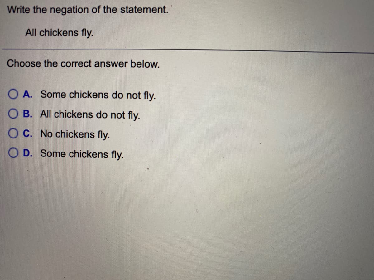 Write the negation of the statement.
All chickens fly.
Choose the correct answer below.
O A. Some chickens do not fly.
O B. All chickens do not fly.
O C. No chickens fly.
O D. Some chickens fly.
