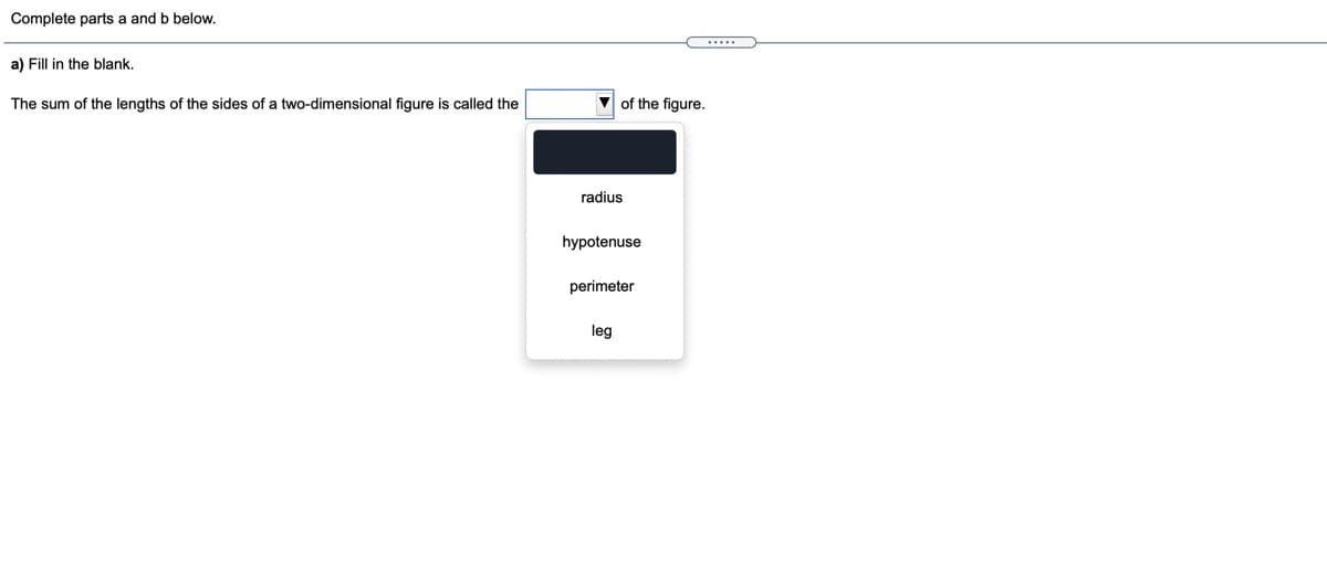 Complete parts a and b below.
a) Fill in the blank.
The sum of the lengths of the sides of a two-dimensional figure is called the
V of the figure.
radius
hypotenuse
perimeter
leg
